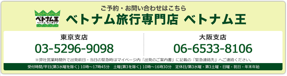 ご予約･お問い合わせはこちら ベトナム･カンボジア旅行専門店ベトナム王 東京支店03-5296-9098 大阪支店 06-6533-8106 東京支店・大阪支店：受付時間/平日(第3水曜を除く) 10時～17時45分　土曜(第3を除く) 10時～16時30分　定休日/第3水曜・第3土曜・日曜・祝日・年末年始※弊社営業時間外で出発前日・当日の緊急時はマイページ内「出発のご案内書」に記載の「緊急連絡先」へご連絡ください。